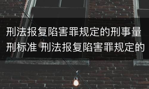刑法报复陷害罪规定的刑事量刑标准 刑法报复陷害罪规定的刑事量刑标准是多少