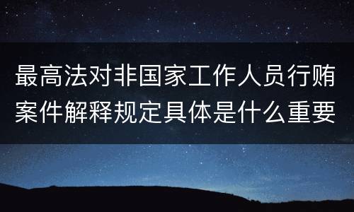 最高法对非国家工作人员行贿案件解释规定具体是什么重要内容