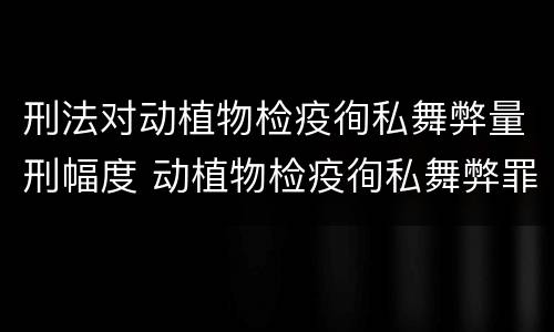 刑法对动植物检疫徇私舞弊量刑幅度 动植物检疫徇私舞弊罪立案标准