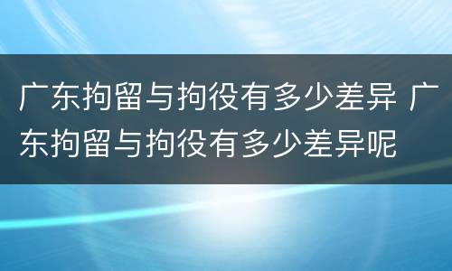 广东拘留与拘役有多少差异 广东拘留与拘役有多少差异呢