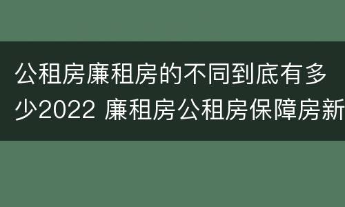 公租房廉租房的不同到底有多少2022 廉租房公租房保障房新政策
