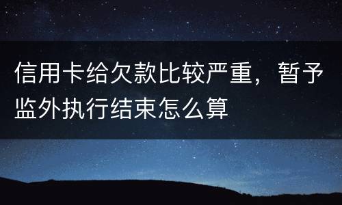 信用卡给欠款比较严重，暂予监外执行结束怎么算