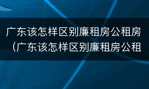 广东该怎样区别廉租房公租房（广东该怎样区别廉租房公租房呢）