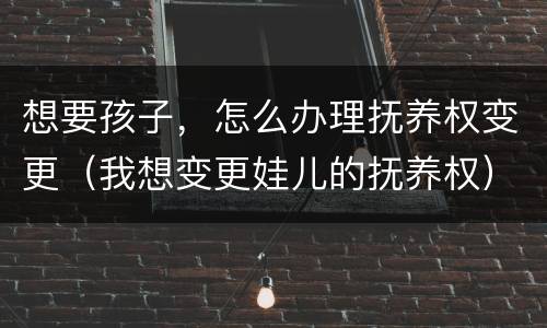 想要孩子，怎么办理抚养权变更（我想变更娃儿的抚养权）