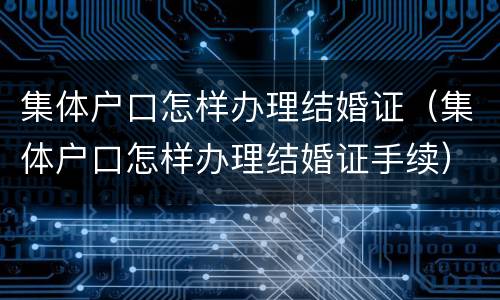 集体户口怎样办理结婚证（集体户口怎样办理结婚证手续）