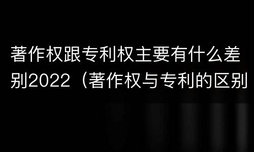 著作权跟专利权主要有什么差别2022（著作权与专利的区别）
