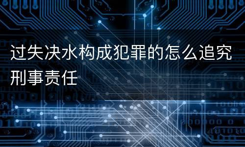 过失决水构成犯罪的怎么追究刑事责任