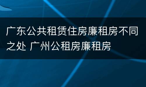 广东公共租赁住房廉租房不同之处 广州公租房廉租房