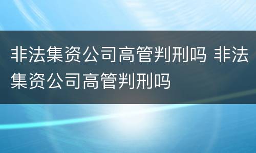 非法集资公司高管判刑吗 非法集资公司高管判刑吗