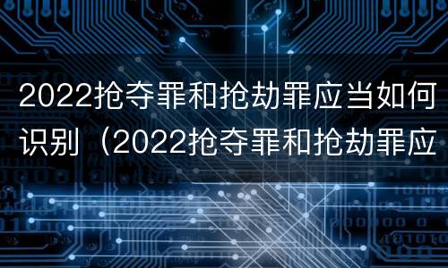 2022抢夺罪和抢劫罪应当如何识别（2022抢夺罪和抢劫罪应当如何识别判刑）