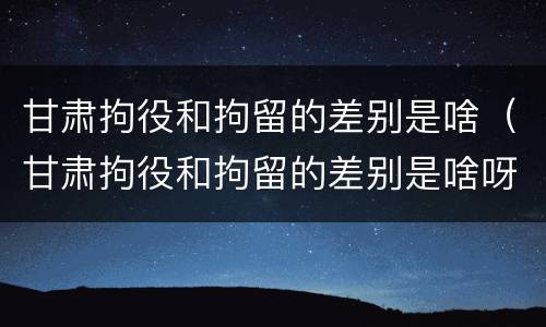 甘肃拘役和拘留的差别是啥（甘肃拘役和拘留的差别是啥呀）