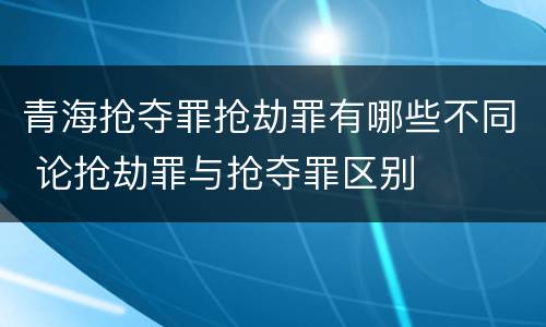 青海抢夺罪抢劫罪有哪些不同 论抢劫罪与抢夺罪区别