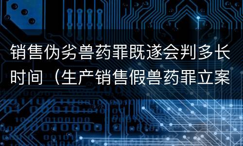销售伪劣兽药罪既遂会判多长时间（生产销售假兽药罪立案）