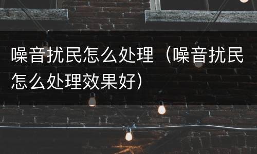 噪音扰民怎么处理（噪音扰民怎么处理效果好）