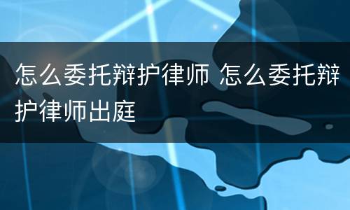 怎么委托辩护律师 怎么委托辩护律师出庭