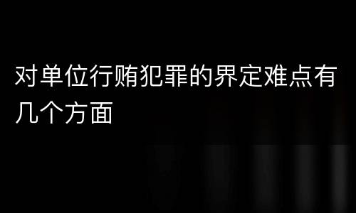 对单位行贿犯罪的界定难点有几个方面