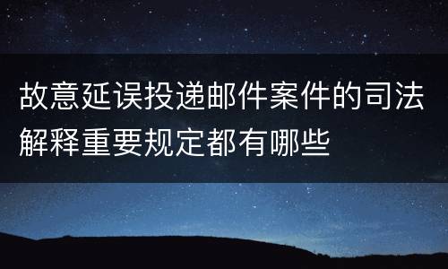 故意延误投递邮件案件的司法解释重要规定都有哪些