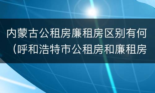内蒙古公租房廉租房区别有何（呼和浩特市公租房和廉租房的区别）