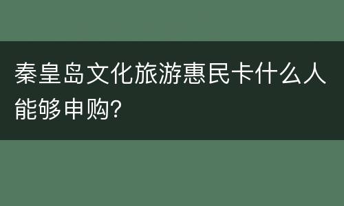 秦皇岛文化旅游惠民卡什么人能够申购？