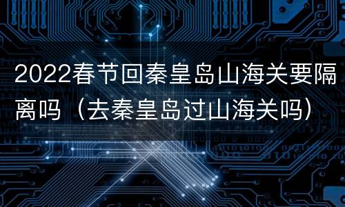 2022春节回秦皇岛山海关要隔离吗（去秦皇岛过山海关吗）