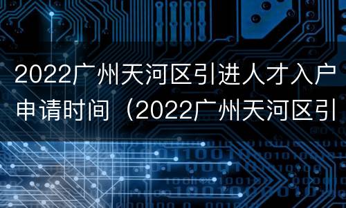 2022广州天河区引进人才入户申请时间（2022广州天河区引进人才入户申请时间是多久）