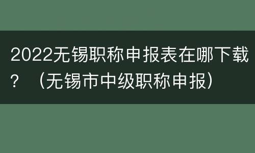 2022无锡职称申报表在哪下载？（无锡市中级职称申报）