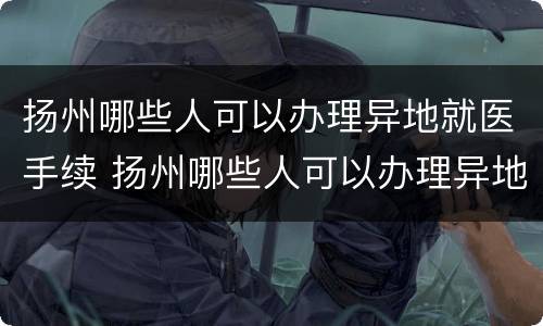 扬州哪些人可以办理异地就医手续 扬州哪些人可以办理异地就医手续的