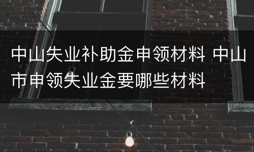 中山失业补助金申领材料 中山市申领失业金要哪些材料