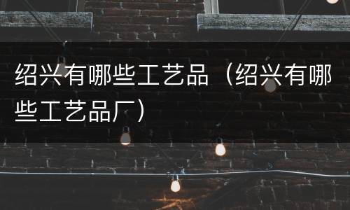 绍兴有哪些工艺品（绍兴有哪些工艺品厂）