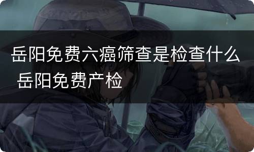 岳阳免费六癌筛查是检查什么 岳阳免费产检