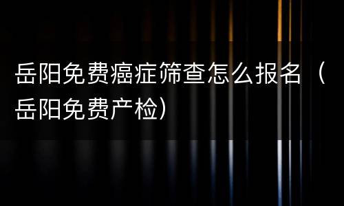 岳阳免费癌症筛查怎么报名（岳阳免费产检）