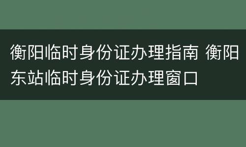 衡阳临时身份证办理指南 衡阳东站临时身份证办理窗口
