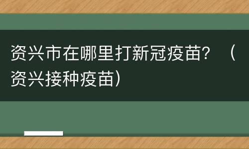 资兴市在哪里打新冠疫苗？（资兴接种疫苗）