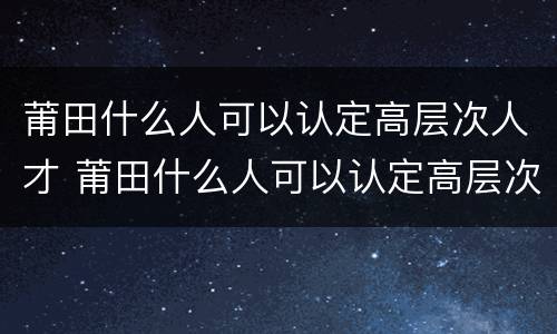 莆田什么人可以认定高层次人才 莆田什么人可以认定高层次人才呢