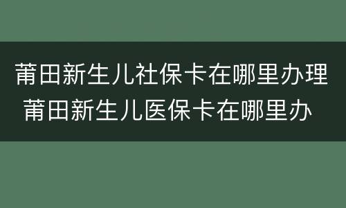 莆田新生儿社保卡在哪里办理 莆田新生儿医保卡在哪里办