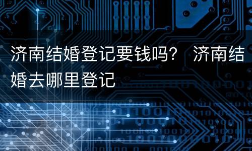济南结婚登记要钱吗？ 济南结婚去哪里登记
