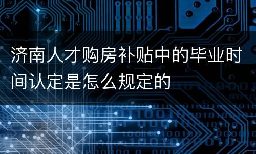 济南人才购房补贴中的毕业时间认定是怎么规定的