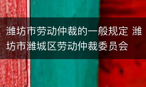 潍坊市劳动仲裁的一般规定 潍坊市潍城区劳动仲裁委员会