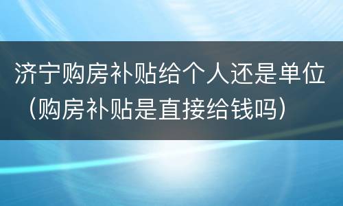 济宁购房补贴给个人还是单位（购房补贴是直接给钱吗）