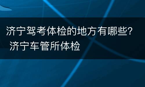 济宁驾考体检的地方有哪些？ 济宁车管所体检