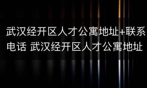武汉经开区人才公寓地址+联系电话 武汉经开区人才公寓地址 联系电话查询