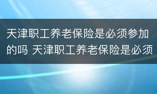 天津职工养老保险是必须参加的吗 天津职工养老保险是必须参加的吗知乎
