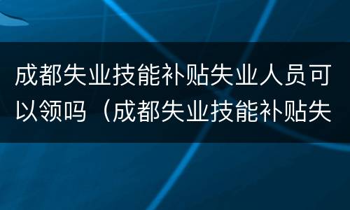 成都失业技能补贴失业人员可以领吗（成都失业技能补贴失业人员可以领吗现在）