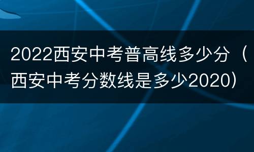 2022西安中考普高线多少分（西安中考分数线是多少2020）
