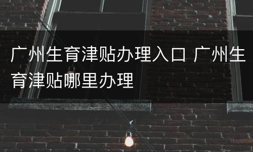 广州生育津贴办理入口 广州生育津贴哪里办理