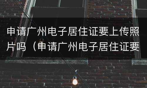 申请广州电子居住证要上传照片吗（申请广州电子居住证要上传照片吗怎么弄）