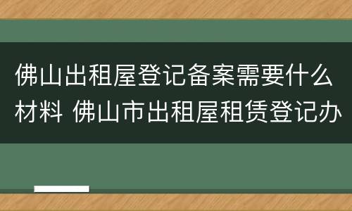 佛山出租屋登记备案需要什么材料 佛山市出租屋租赁登记办理