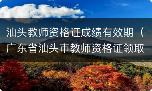 汕头教师资格证成绩有效期（广东省汕头市教师资格证领取）
