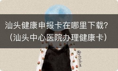 汕头健康申报卡在哪里下载？（汕头中心医院办理健康卡）