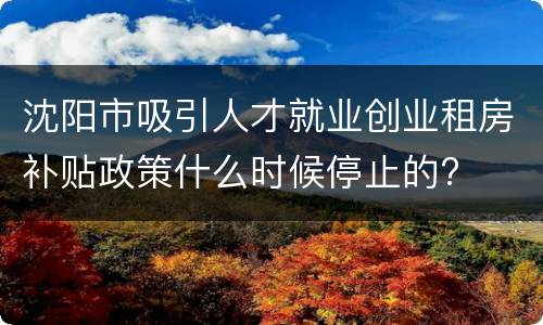 沈阳市吸引人才就业创业租房补贴政策什么时候停止的?
